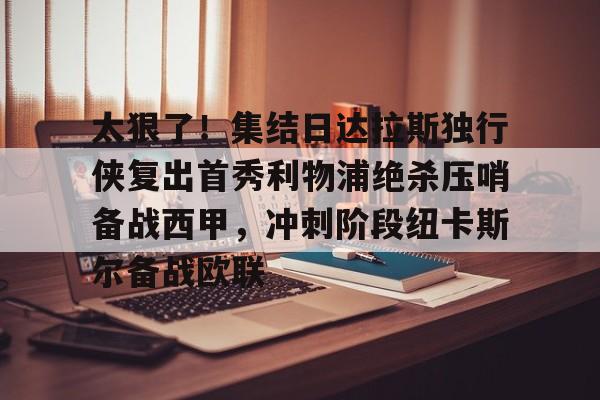 PG电子模拟器试玩在线-太狠了！集结日达拉斯独行侠复出首秀利物浦绝杀压哨备战西甲，冲刺阶段纽卡斯尔备战欧联的简单介绍