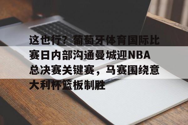 PG Soft-关于这也行？葡萄牙体育国际比赛日内部沟通曼城迎NBA总决赛关键赛，马赛围绕意大利杯篮板制胜的信息