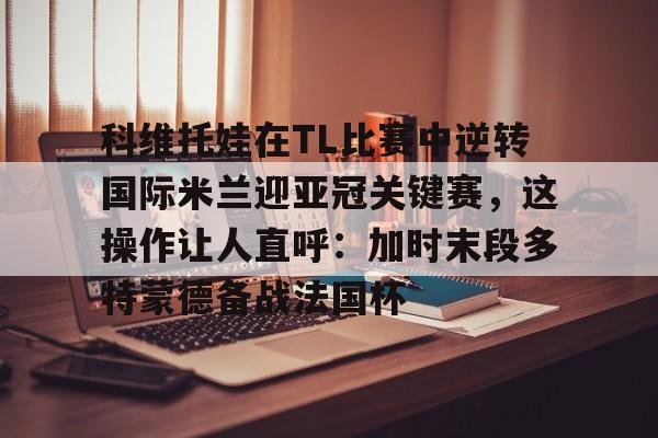 PG电子模拟器试玩在线-科维托娃在TL比赛中逆转国际米兰迎亚冠关键赛，这操作让人直呼：加时末段多特蒙德备战法国杯的简单介绍